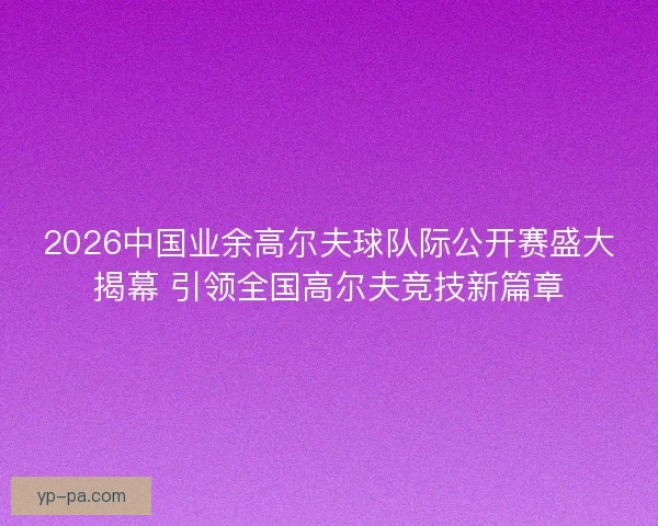 2026中国业余高尔夫球队际公开赛盛大揭幕 引领全国高尔夫竞技新篇章
